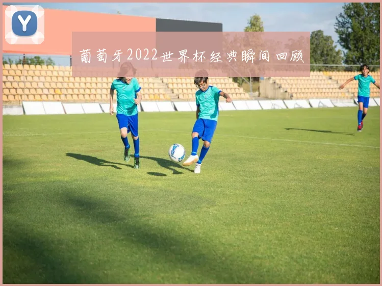 葡萄牙2022世界杯经典瞬间回顾