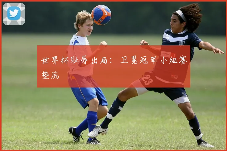 世界杯耻辱出局:卫冕冠军小组赛垫底