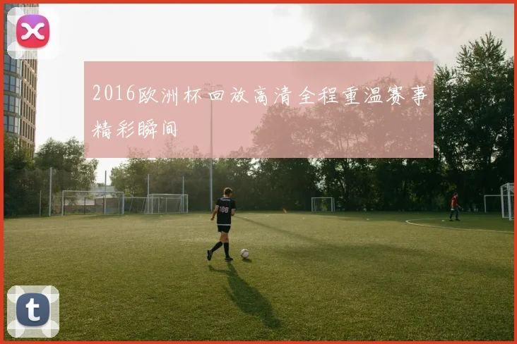 2016欧洲杯回放高清全程重温赛事精彩瞬间