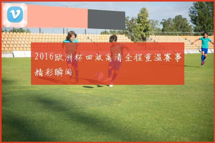 2016欧洲杯回放高清全程重温赛事精彩瞬间