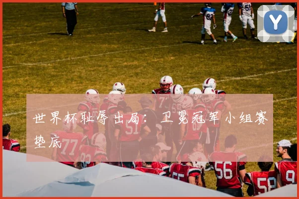 世界杯耻辱出局:卫冕冠军小组赛垫底