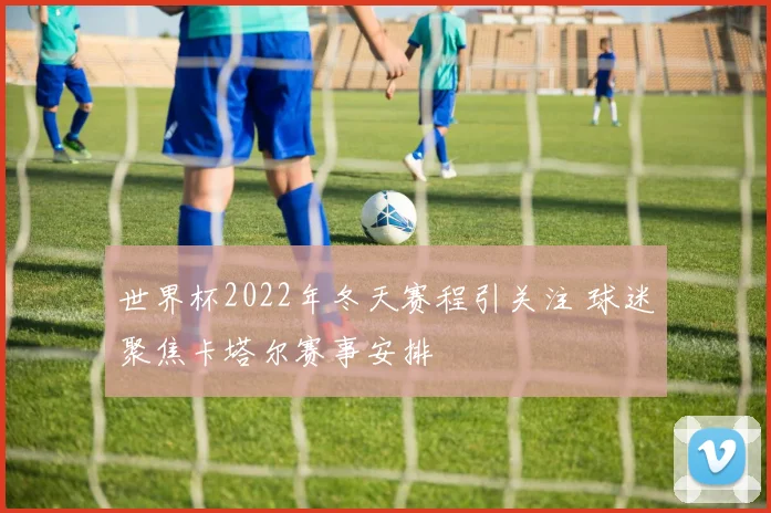 世界杯2022年冬天赛程引关注 球迷聚焦卡塔尔赛事安排